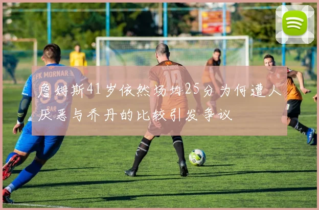 詹姆斯41岁依然场均25分为何遭人厌恶与乔丹的比较引发争议