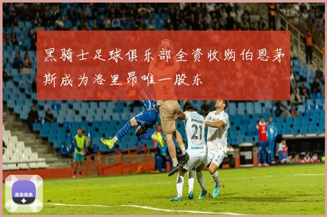 黑骑士足球俱乐部全资收购伯恩茅斯成为洛里昂唯一股东