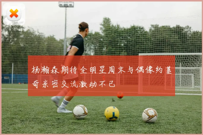杨瀚森期待全明星周末与偶像约基奇亲密交流激动不已