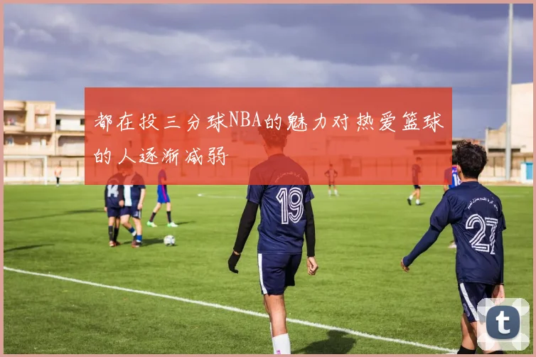 都在投三分球NBA的魅力对热爱篮球的人逐渐减弱