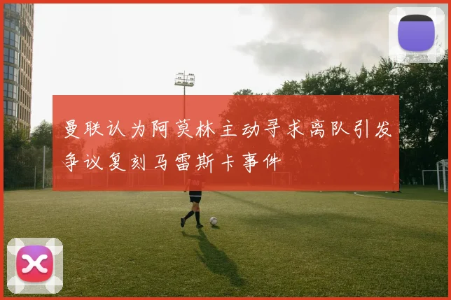 曼联认为阿莫林主动寻求离队引发争议复刻马雷斯卡事件
