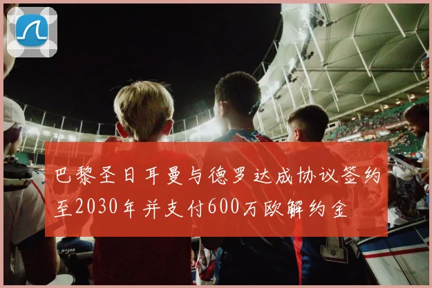 巴黎圣日耳曼与德罗达成协议签约至2030年并支付600万欧解约金