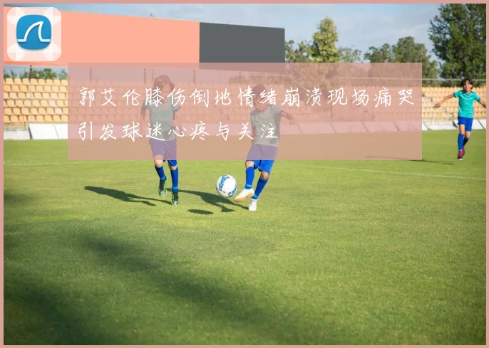 郭艾伦膝伤倒地情绪崩溃现场痛哭引发球迷心疼与关注