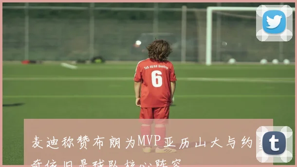 麦迪称赞布朗为MVP亚历山大与约基奇依旧是球队核心阵容