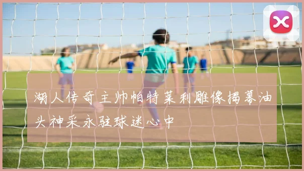 湖人传奇主帅帕特莱利雕像揭幕油头神采永驻球迷心中