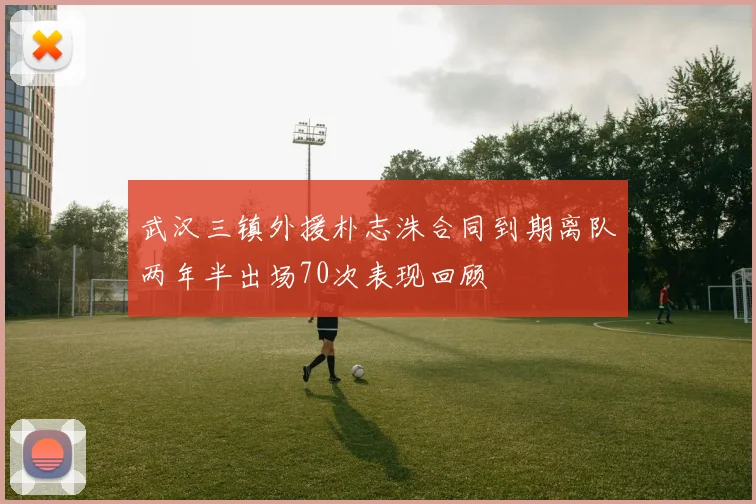 武汉三镇外援朴志洙合同到期离队两年半出场70次表现回顾