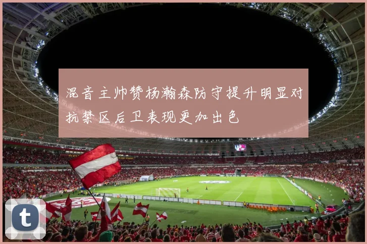 混音主帅赞杨瀚森防守提升明显对抗禁区后卫表现更加出色