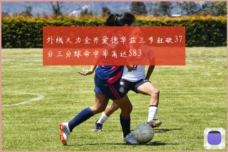 外线火力全开爱德华兹三节狂砍37分三分球命中率高达583