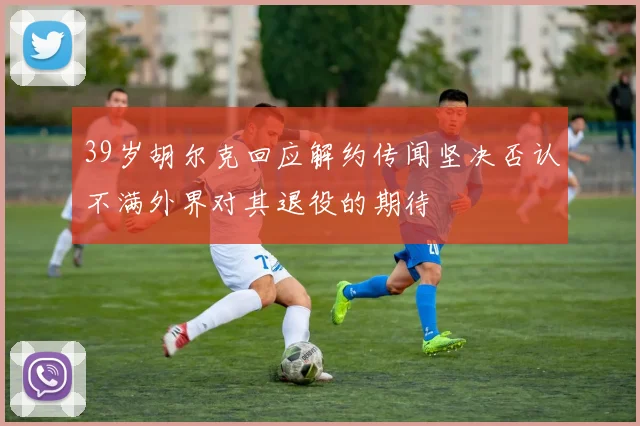 39岁胡尔克回应解约传闻坚决否认不满外界对其退役的期待