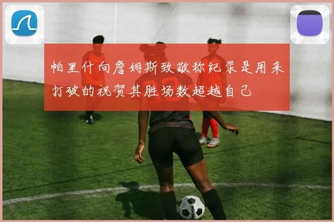帕里什向詹姆斯致敬称纪录是用来打破的祝贺其胜场数超越自己