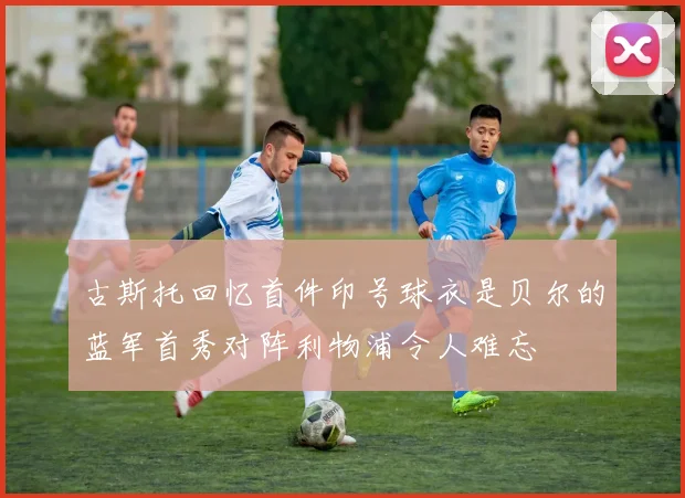 古斯托回忆首件印号球衣是贝尔的蓝军首秀对阵利物浦令人难忘