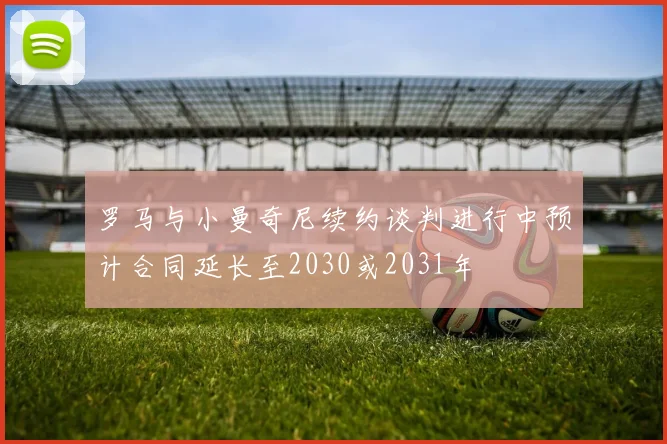 罗马与小曼奇尼续约谈判进行中预计合同延长至2030或2031年