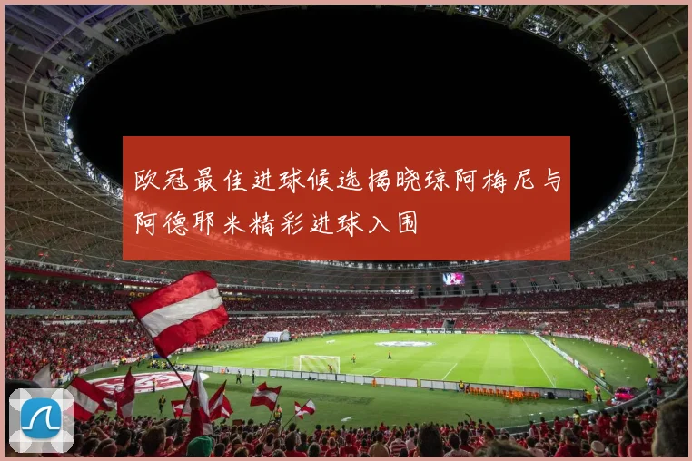 欧冠最佳进球候选揭晓琼阿梅尼与阿德耶米精彩进球入围
