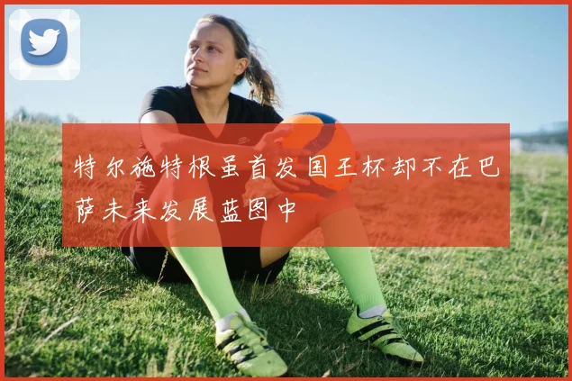 特尔施特根虽首发国王杯却不在巴萨未来发展蓝图中