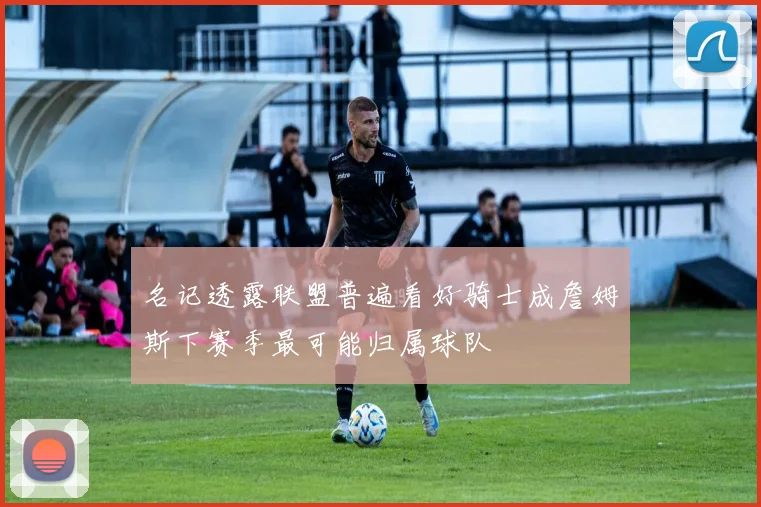 名记透露联盟普遍看好骑士成詹姆斯下赛季最可能归属球队