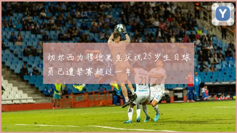 切尔西为穆德里克庆祝25岁生日球员已遭禁赛超过一年