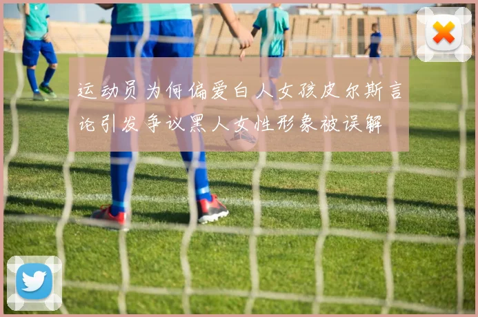 运动员为何偏爱白人女孩皮尔斯言论引发争议黑人女性形象被误解